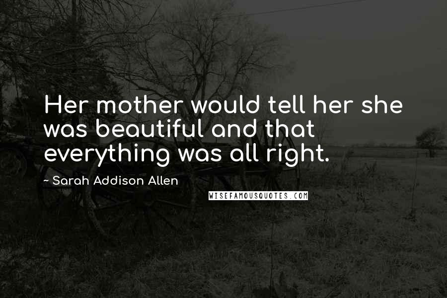 Sarah Addison Allen Quotes: Her mother would tell her she was beautiful and that everything was all right.