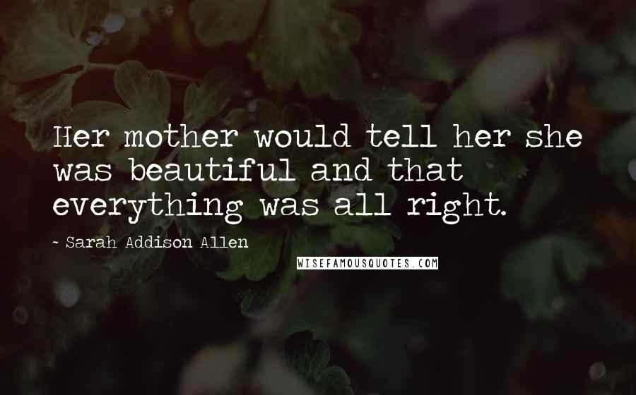 Sarah Addison Allen Quotes: Her mother would tell her she was beautiful and that everything was all right.
