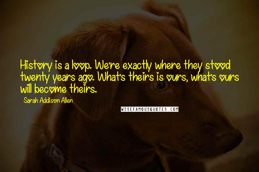 Sarah Addison Allen Quotes: History is a loop. We're exactly where they stood twenty years ago. What's theirs is ours, what's ours will become theirs.