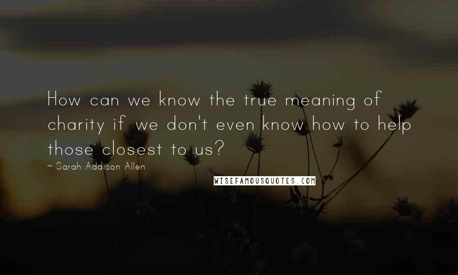 Sarah Addison Allen Quotes: How can we know the true meaning of charity if we don't even know how to help those closest to us?