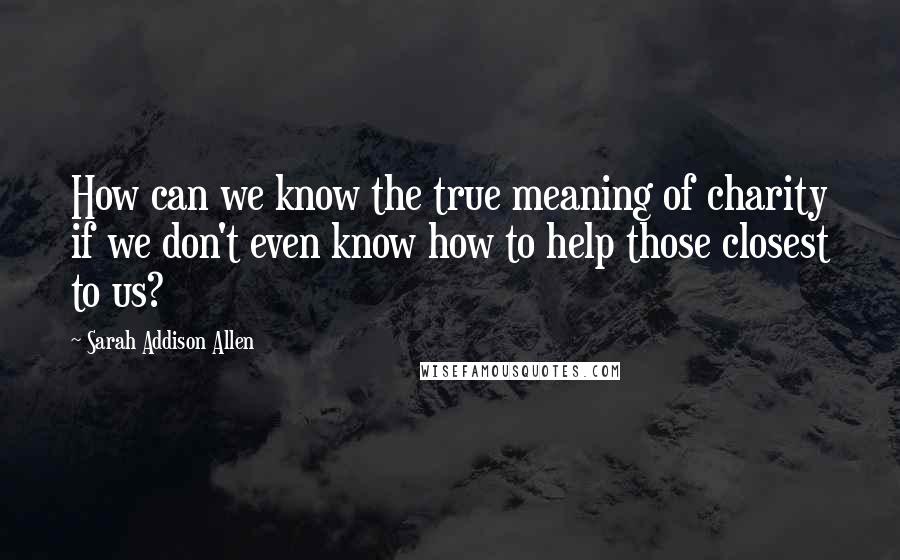 Sarah Addison Allen Quotes: How can we know the true meaning of charity if we don't even know how to help those closest to us?