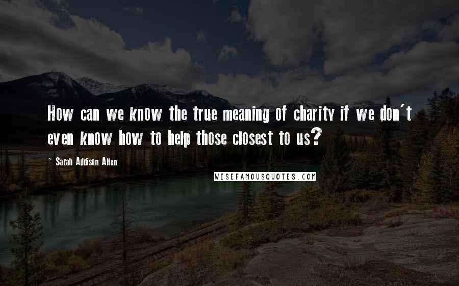 Sarah Addison Allen Quotes: How can we know the true meaning of charity if we don't even know how to help those closest to us?
