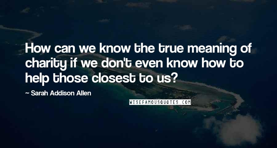 Sarah Addison Allen Quotes: How can we know the true meaning of charity if we don't even know how to help those closest to us?