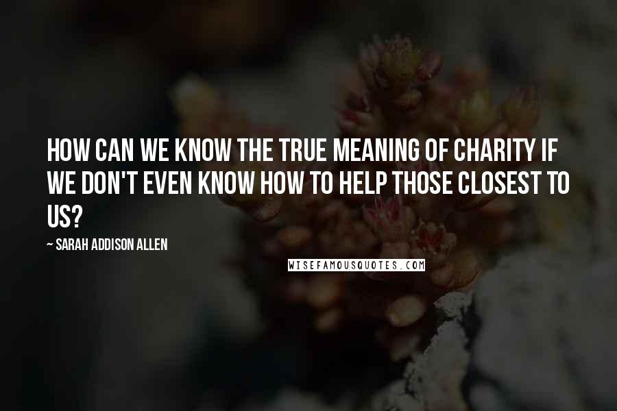 Sarah Addison Allen Quotes: How can we know the true meaning of charity if we don't even know how to help those closest to us?