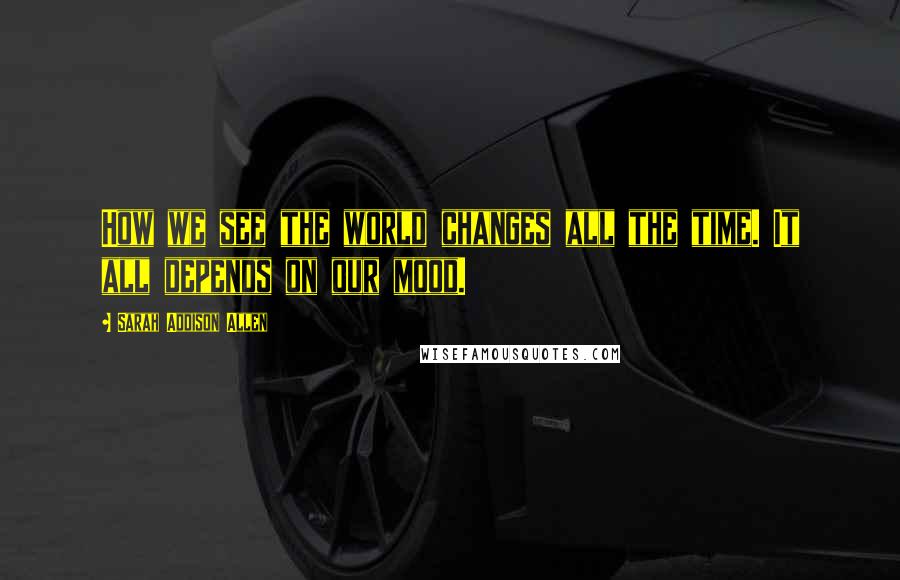 Sarah Addison Allen Quotes: How we see the world changes all the time. It all depends on our mood.