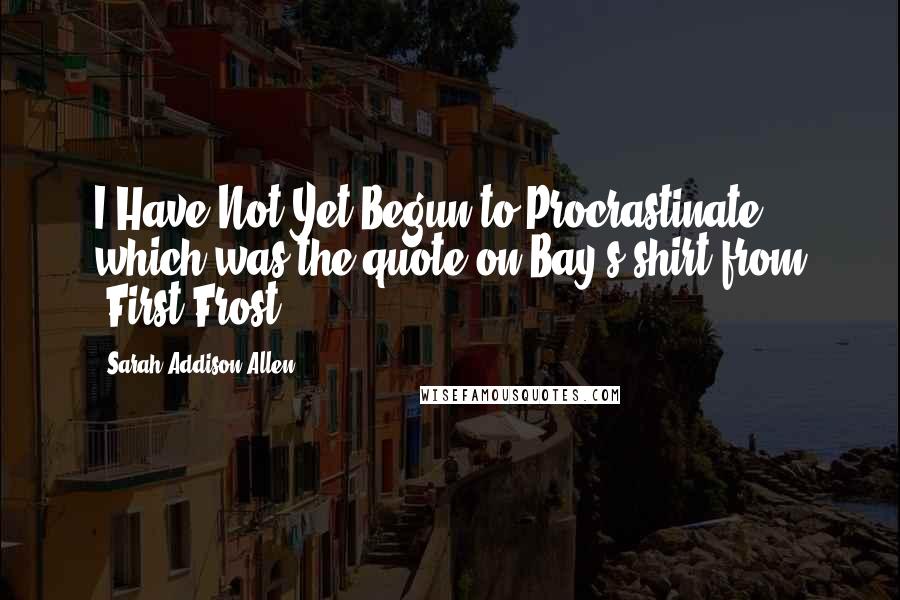 Sarah Addison Allen Quotes: I Have Not Yet Begun to Procrastinate" which was the quote on Bay's shirt from "First Frost