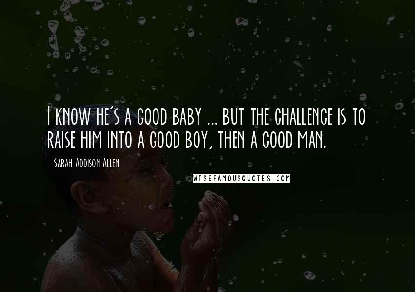 Sarah Addison Allen Quotes: I know he's a good baby ... but the challenge is to raise him into a good boy, then a good man.
