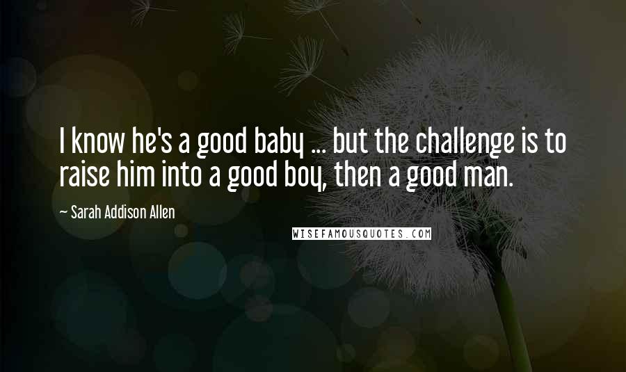Sarah Addison Allen Quotes: I know he's a good baby ... but the challenge is to raise him into a good boy, then a good man.