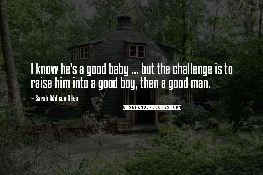 Sarah Addison Allen Quotes: I know he's a good baby ... but the challenge is to raise him into a good boy, then a good man.