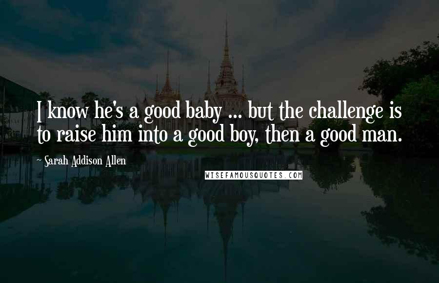 Sarah Addison Allen Quotes: I know he's a good baby ... but the challenge is to raise him into a good boy, then a good man.