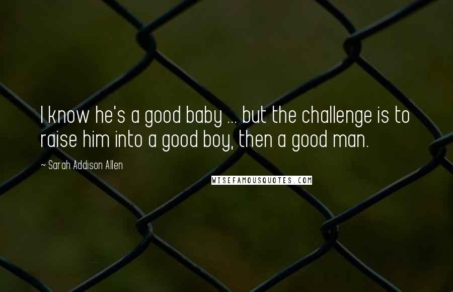 Sarah Addison Allen Quotes: I know he's a good baby ... but the challenge is to raise him into a good boy, then a good man.