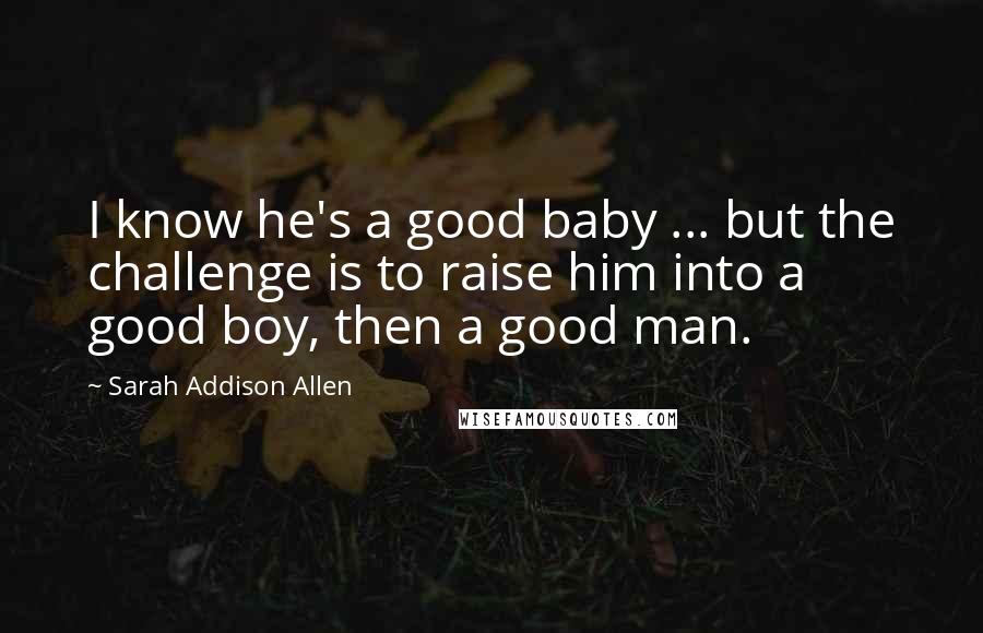 Sarah Addison Allen Quotes: I know he's a good baby ... but the challenge is to raise him into a good boy, then a good man.