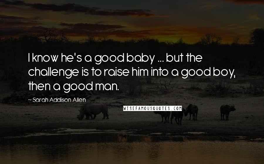 Sarah Addison Allen Quotes: I know he's a good baby ... but the challenge is to raise him into a good boy, then a good man.