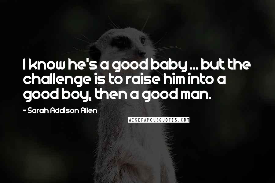 Sarah Addison Allen Quotes: I know he's a good baby ... but the challenge is to raise him into a good boy, then a good man.