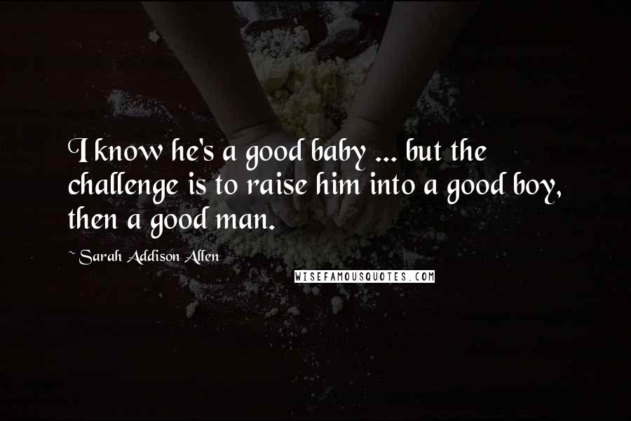 Sarah Addison Allen Quotes: I know he's a good baby ... but the challenge is to raise him into a good boy, then a good man.
