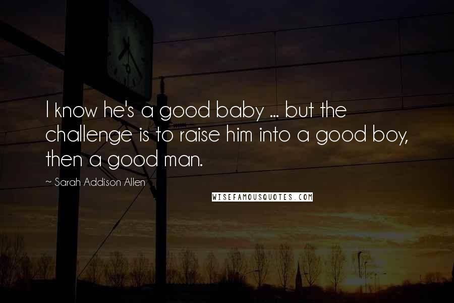 Sarah Addison Allen Quotes: I know he's a good baby ... but the challenge is to raise him into a good boy, then a good man.