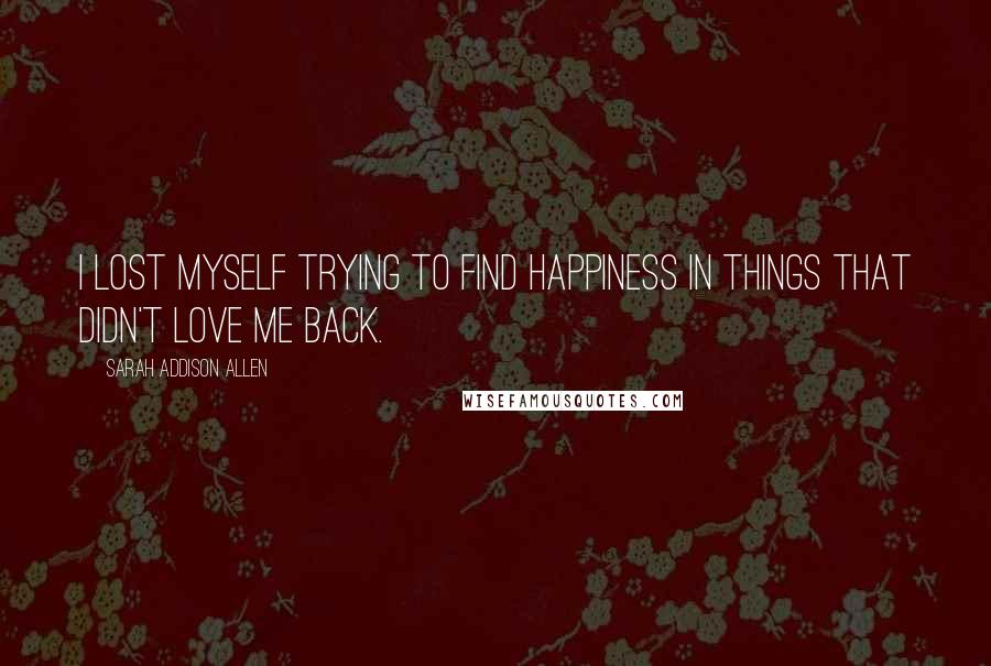 Sarah Addison Allen Quotes: I lost myself trying to find happiness in things that didn't love me back.