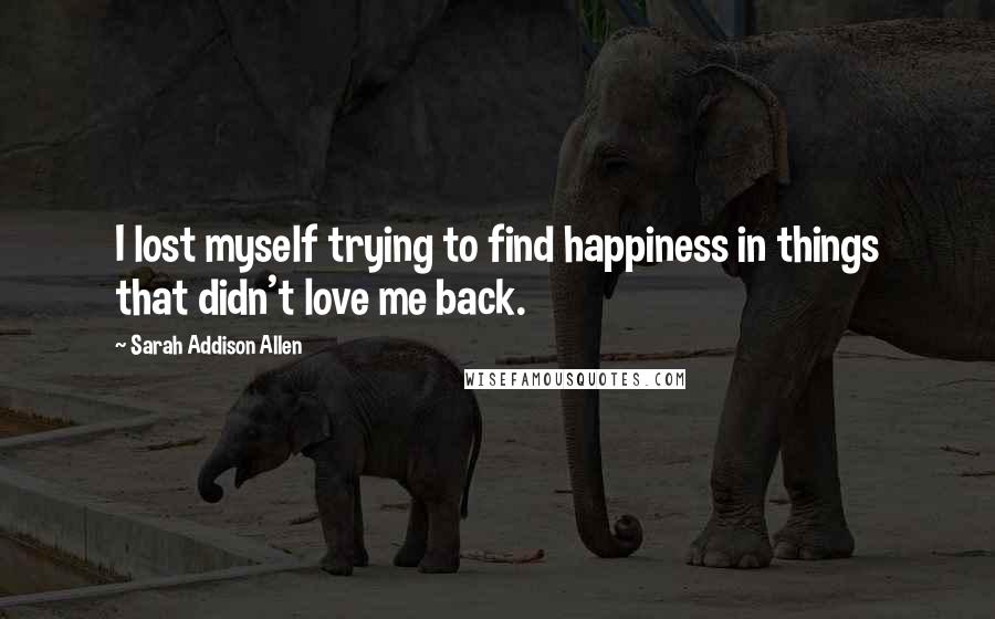Sarah Addison Allen Quotes: I lost myself trying to find happiness in things that didn't love me back.