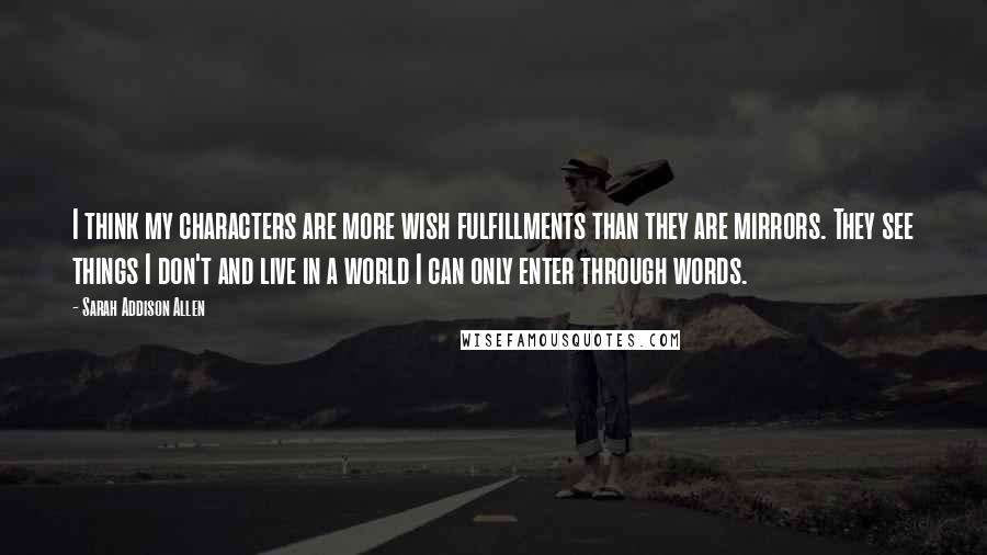 Sarah Addison Allen Quotes: I think my characters are more wish fulfillments than they are mirrors. They see things I don't and live in a world I can only enter through words.