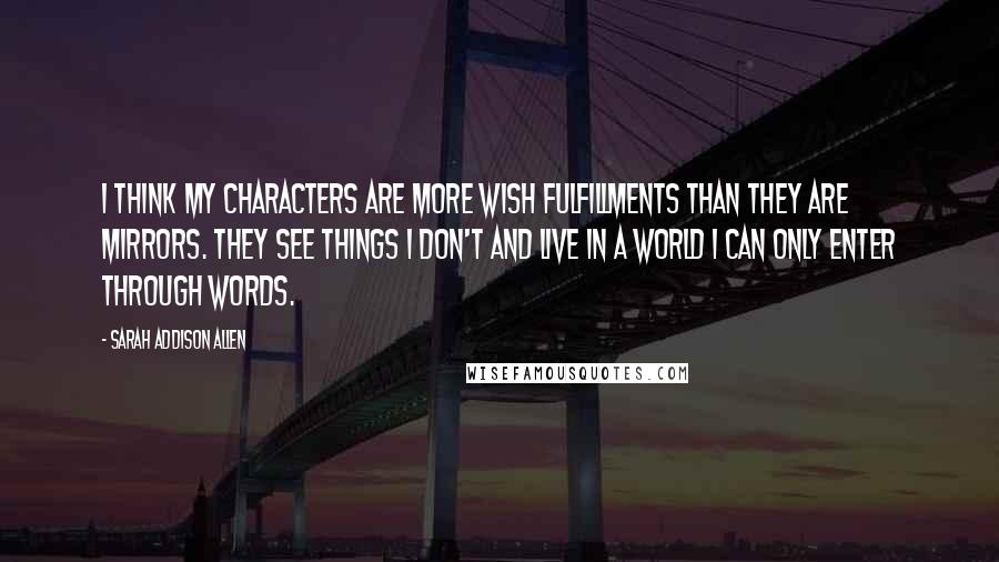 Sarah Addison Allen Quotes: I think my characters are more wish fulfillments than they are mirrors. They see things I don't and live in a world I can only enter through words.