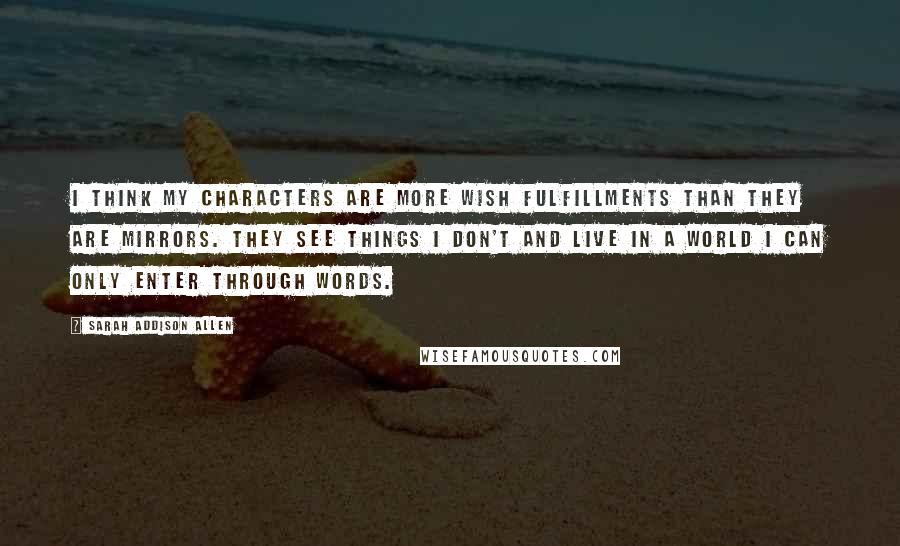 Sarah Addison Allen Quotes: I think my characters are more wish fulfillments than they are mirrors. They see things I don't and live in a world I can only enter through words.