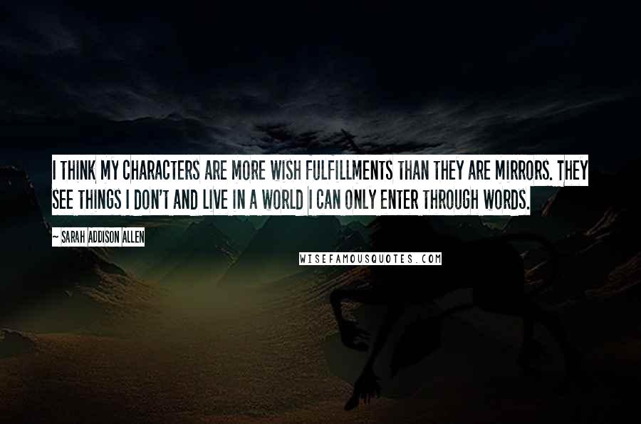 Sarah Addison Allen Quotes: I think my characters are more wish fulfillments than they are mirrors. They see things I don't and live in a world I can only enter through words.