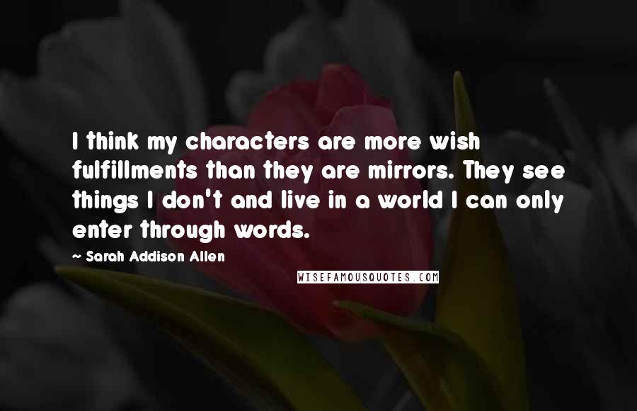 Sarah Addison Allen Quotes: I think my characters are more wish fulfillments than they are mirrors. They see things I don't and live in a world I can only enter through words.