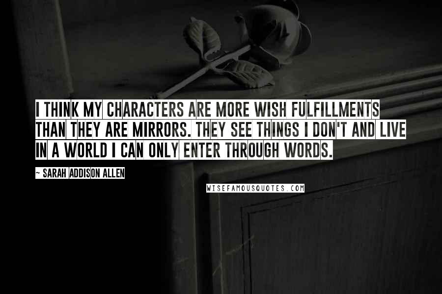 Sarah Addison Allen Quotes: I think my characters are more wish fulfillments than they are mirrors. They see things I don't and live in a world I can only enter through words.