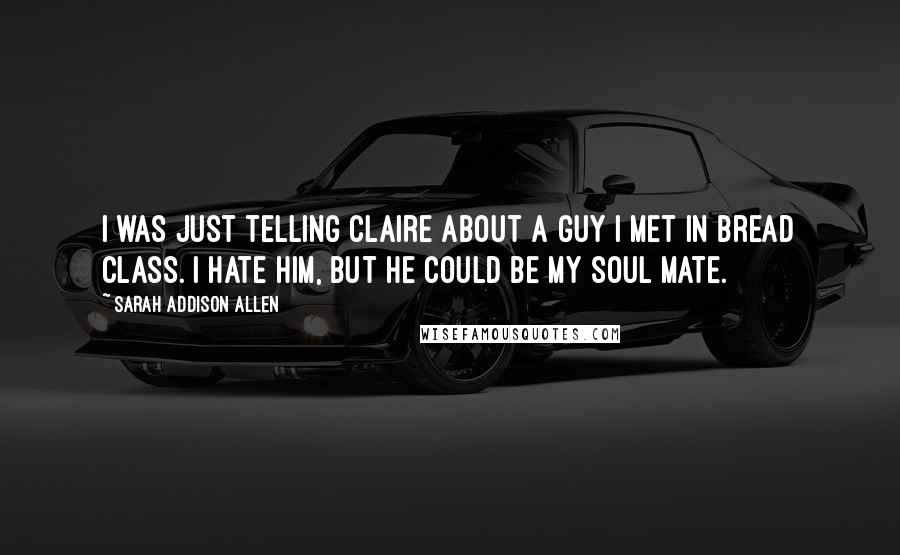 Sarah Addison Allen Quotes: I was just telling Claire about a guy I met in bread class. I hate him, but he could be my soul mate.