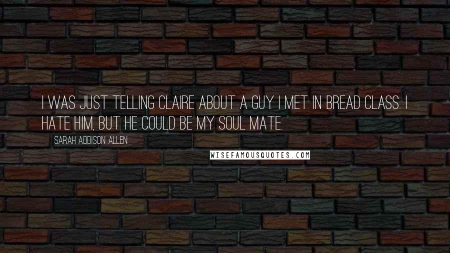 Sarah Addison Allen Quotes: I was just telling Claire about a guy I met in bread class. I hate him, but he could be my soul mate.