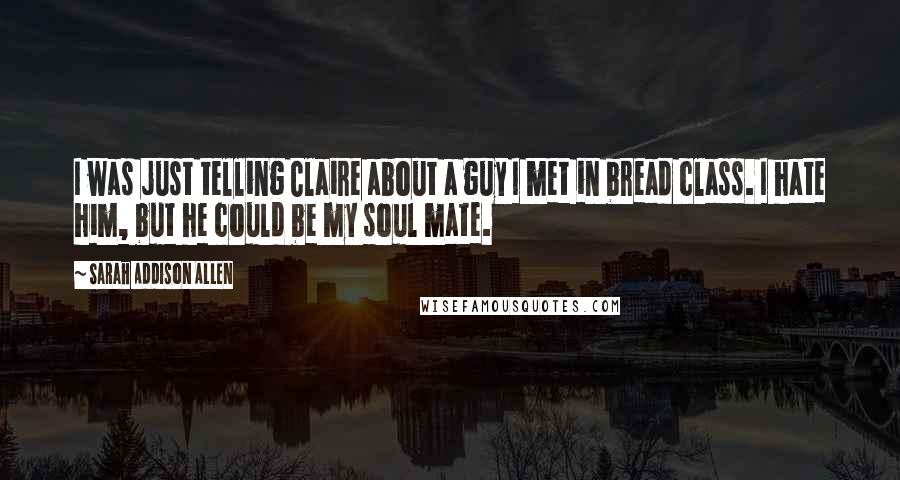 Sarah Addison Allen Quotes: I was just telling Claire about a guy I met in bread class. I hate him, but he could be my soul mate.