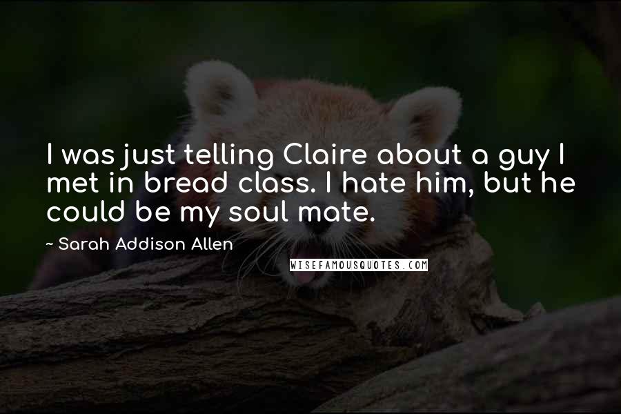 Sarah Addison Allen Quotes: I was just telling Claire about a guy I met in bread class. I hate him, but he could be my soul mate.