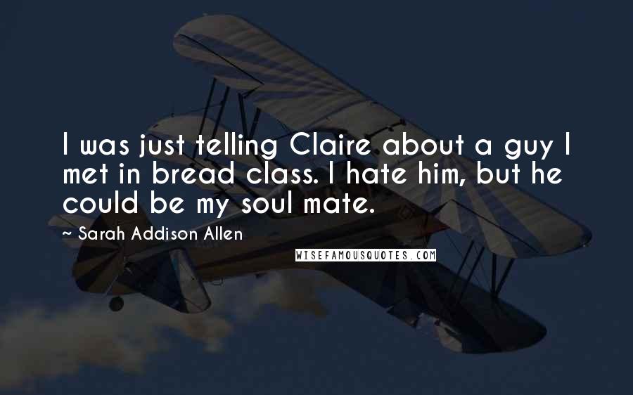 Sarah Addison Allen Quotes: I was just telling Claire about a guy I met in bread class. I hate him, but he could be my soul mate.