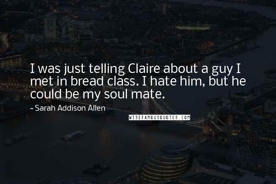 Sarah Addison Allen Quotes: I was just telling Claire about a guy I met in bread class. I hate him, but he could be my soul mate.