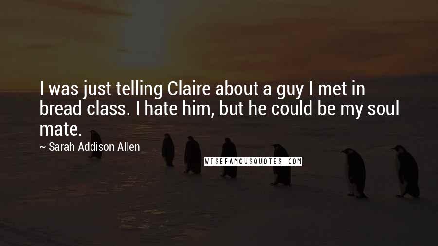 Sarah Addison Allen Quotes: I was just telling Claire about a guy I met in bread class. I hate him, but he could be my soul mate.