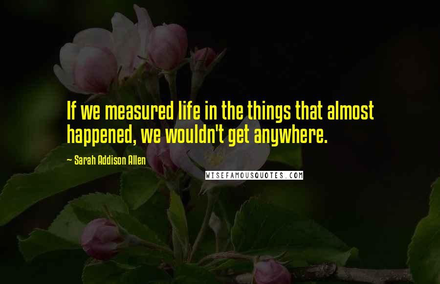 Sarah Addison Allen Quotes: If we measured life in the things that almost happened, we wouldn't get anywhere.