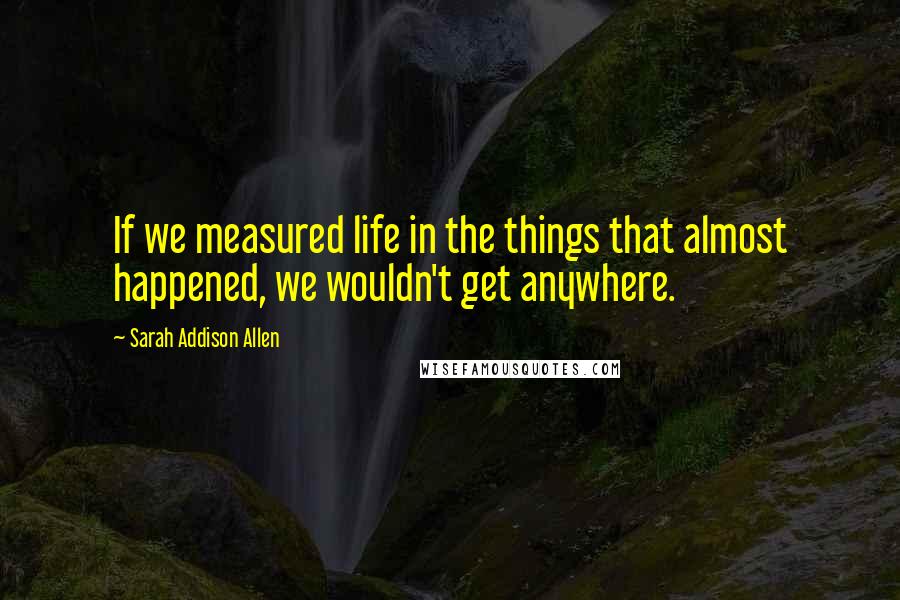 Sarah Addison Allen Quotes: If we measured life in the things that almost happened, we wouldn't get anywhere.