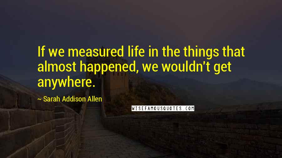 Sarah Addison Allen Quotes: If we measured life in the things that almost happened, we wouldn't get anywhere.