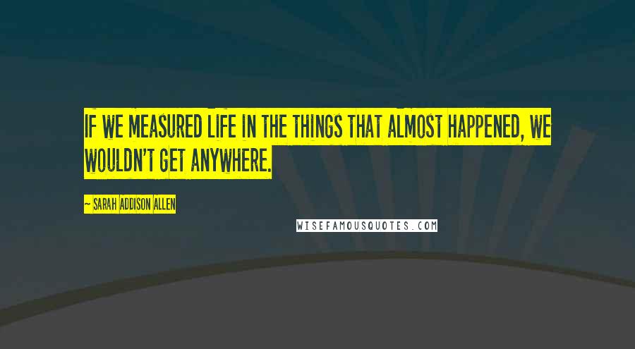 Sarah Addison Allen Quotes: If we measured life in the things that almost happened, we wouldn't get anywhere.