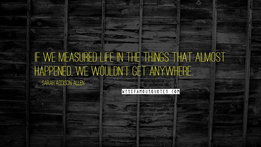 Sarah Addison Allen Quotes: If we measured life in the things that almost happened, we wouldn't get anywhere.