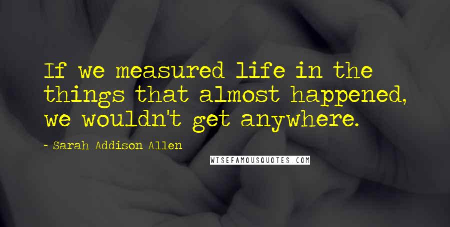 Sarah Addison Allen Quotes: If we measured life in the things that almost happened, we wouldn't get anywhere.