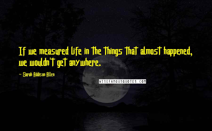 Sarah Addison Allen Quotes: If we measured life in the things that almost happened, we wouldn't get anywhere.