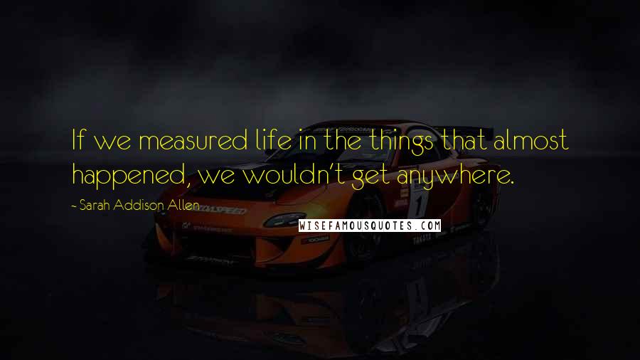 Sarah Addison Allen Quotes: If we measured life in the things that almost happened, we wouldn't get anywhere.