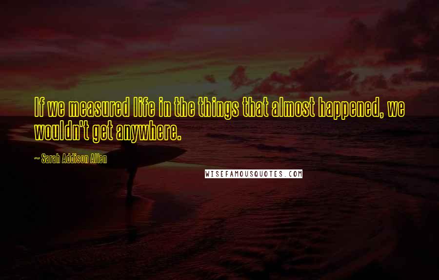 Sarah Addison Allen Quotes: If we measured life in the things that almost happened, we wouldn't get anywhere.