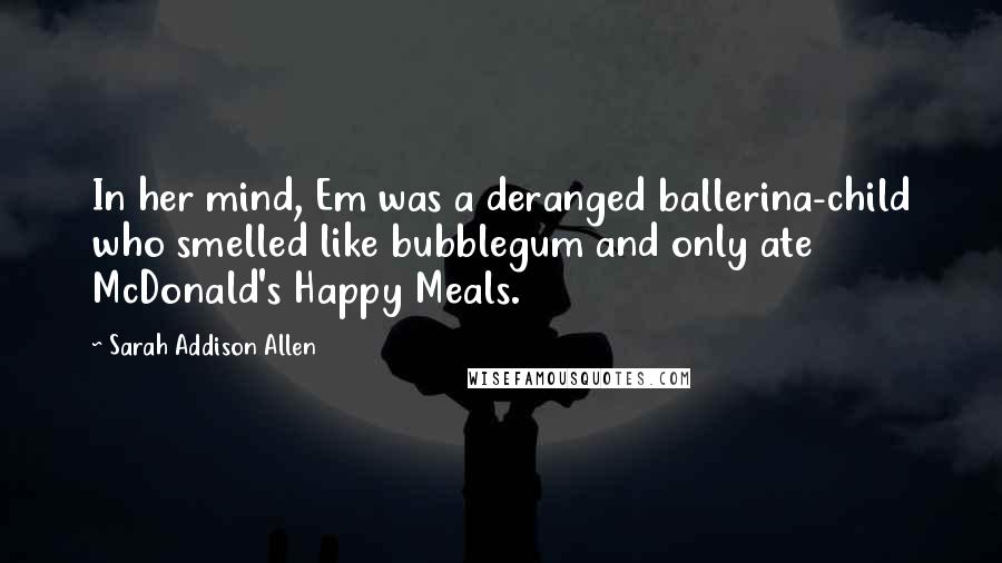 Sarah Addison Allen Quotes: In her mind, Em was a deranged ballerina-child who smelled like bubblegum and only ate McDonald's Happy Meals.