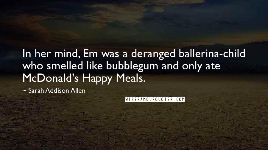 Sarah Addison Allen Quotes: In her mind, Em was a deranged ballerina-child who smelled like bubblegum and only ate McDonald's Happy Meals.