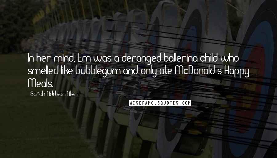 Sarah Addison Allen Quotes: In her mind, Em was a deranged ballerina-child who smelled like bubblegum and only ate McDonald's Happy Meals.