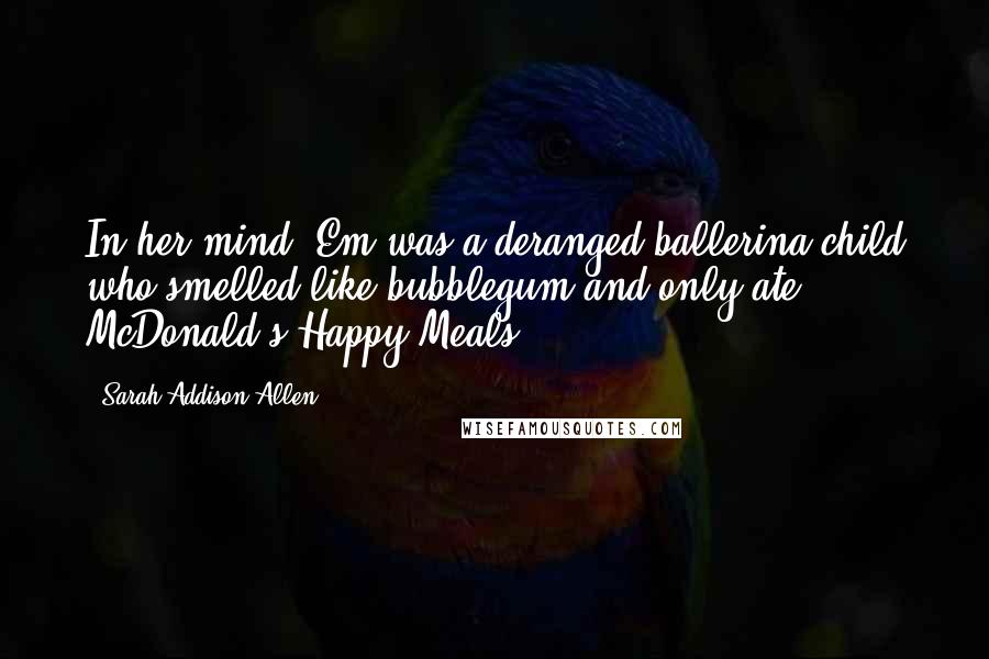 Sarah Addison Allen Quotes: In her mind, Em was a deranged ballerina-child who smelled like bubblegum and only ate McDonald's Happy Meals.