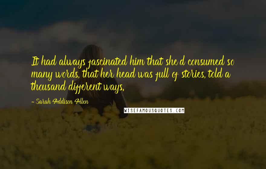 Sarah Addison Allen Quotes: It had always fascinated him that she'd consumed so many words, that her head was full of stories, told a thousand different ways.