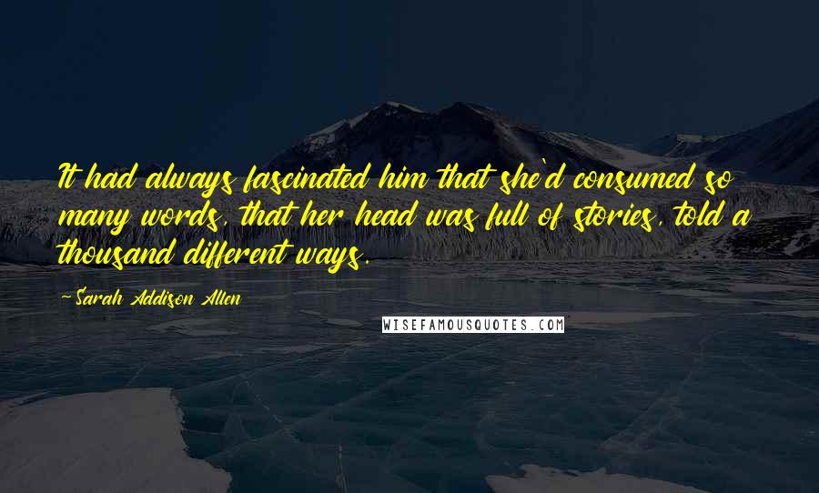 Sarah Addison Allen Quotes: It had always fascinated him that she'd consumed so many words, that her head was full of stories, told a thousand different ways.